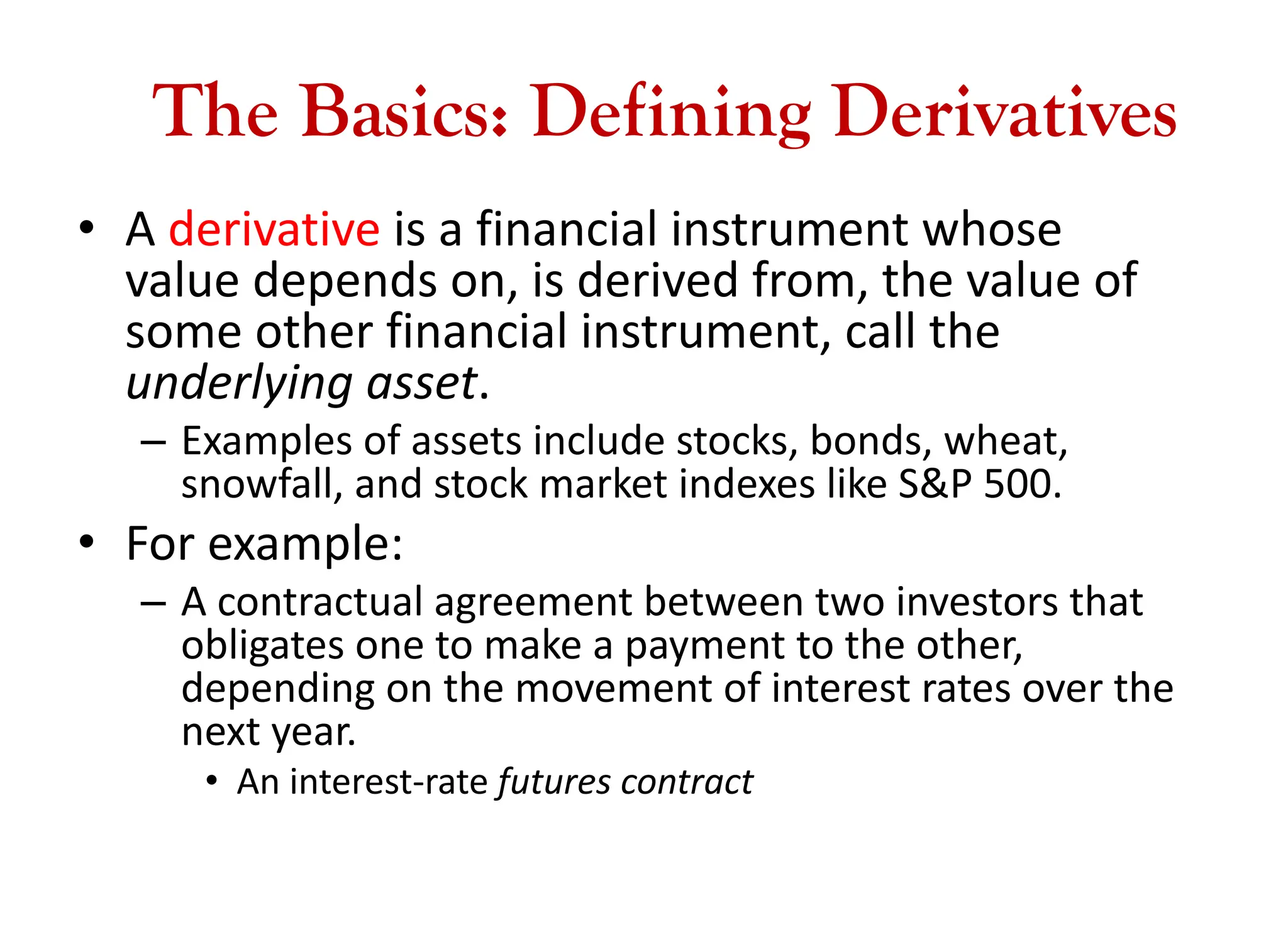 The Basics: Defining Derivatives
• A derivative is a financial instrument whose
value depends on, is derived from, the value of
some other financial instrument, call the
underlying asset.
– Examples of assets include stocks, bonds, wheat,
snowfall, and stock market indexes like S&P 500.
• For example:
– A contractual agreement between two investors that
obligates one to make a payment to the other,
depending on the movement of interest rates over the
next year.
• An interest-rate futures contract
 