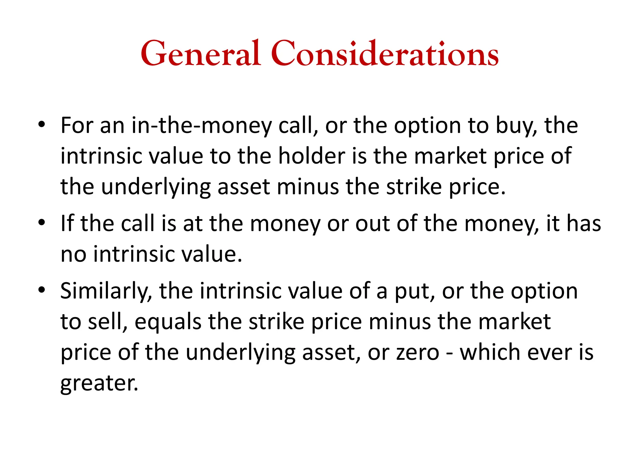General Considerations
• For an in-the-money call, or the option to buy, the
intrinsic value to the holder is the market price of
the underlying asset minus the strike price.
• If the call is at the money or out of the money, it has
no intrinsic value.
• Similarly, the intrinsic value of a put, or the option
to sell, equals the strike price minus the market
price of the underlying asset, or zero - which ever is
greater.
 