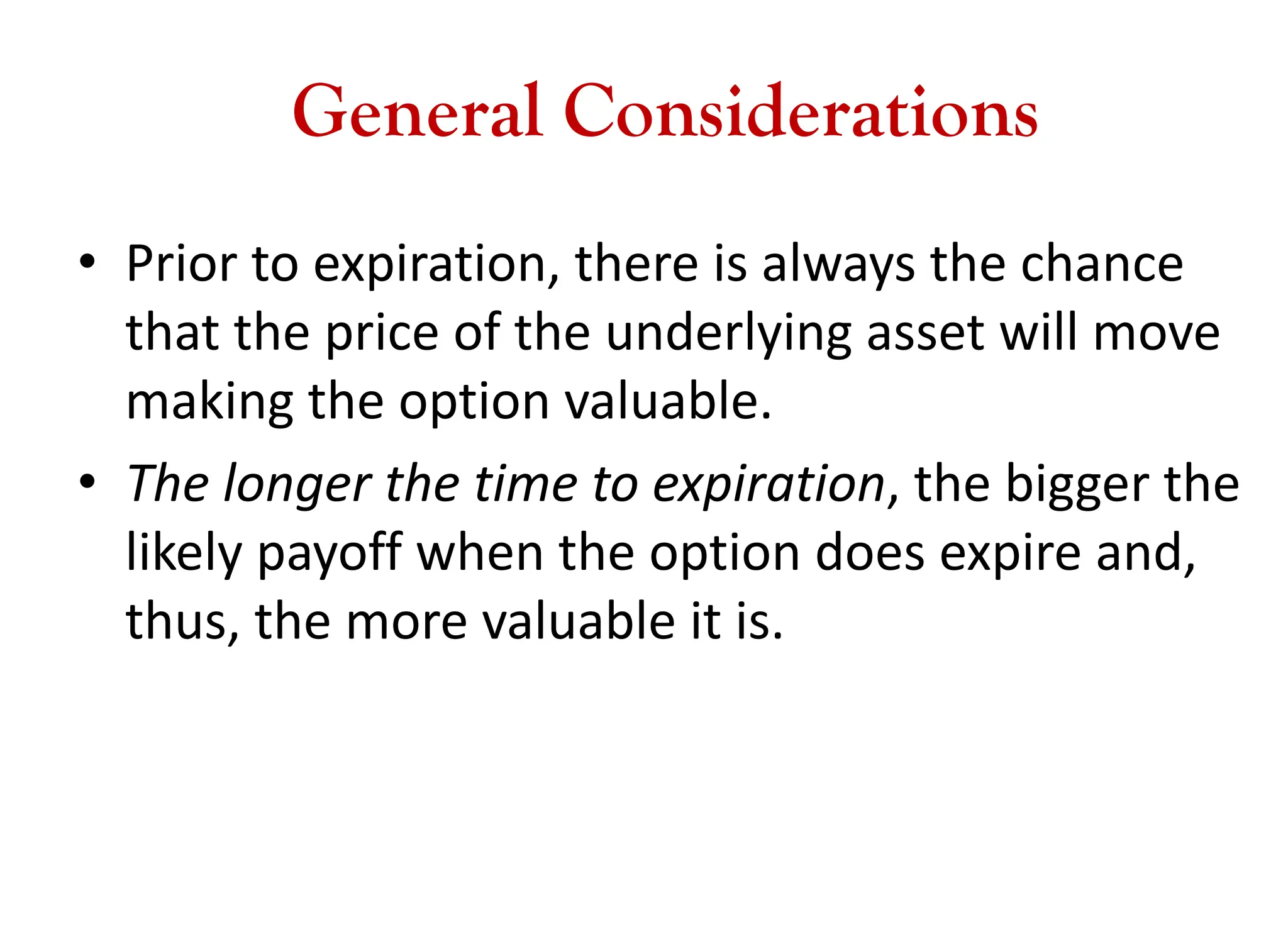 General Considerations
• Prior to expiration, there is always the chance
that the price of the underlying asset will move
making the option valuable.
• The longer the time to expiration, the bigger the
likely payoff when the option does expire and,
thus, the more valuable it is.
 