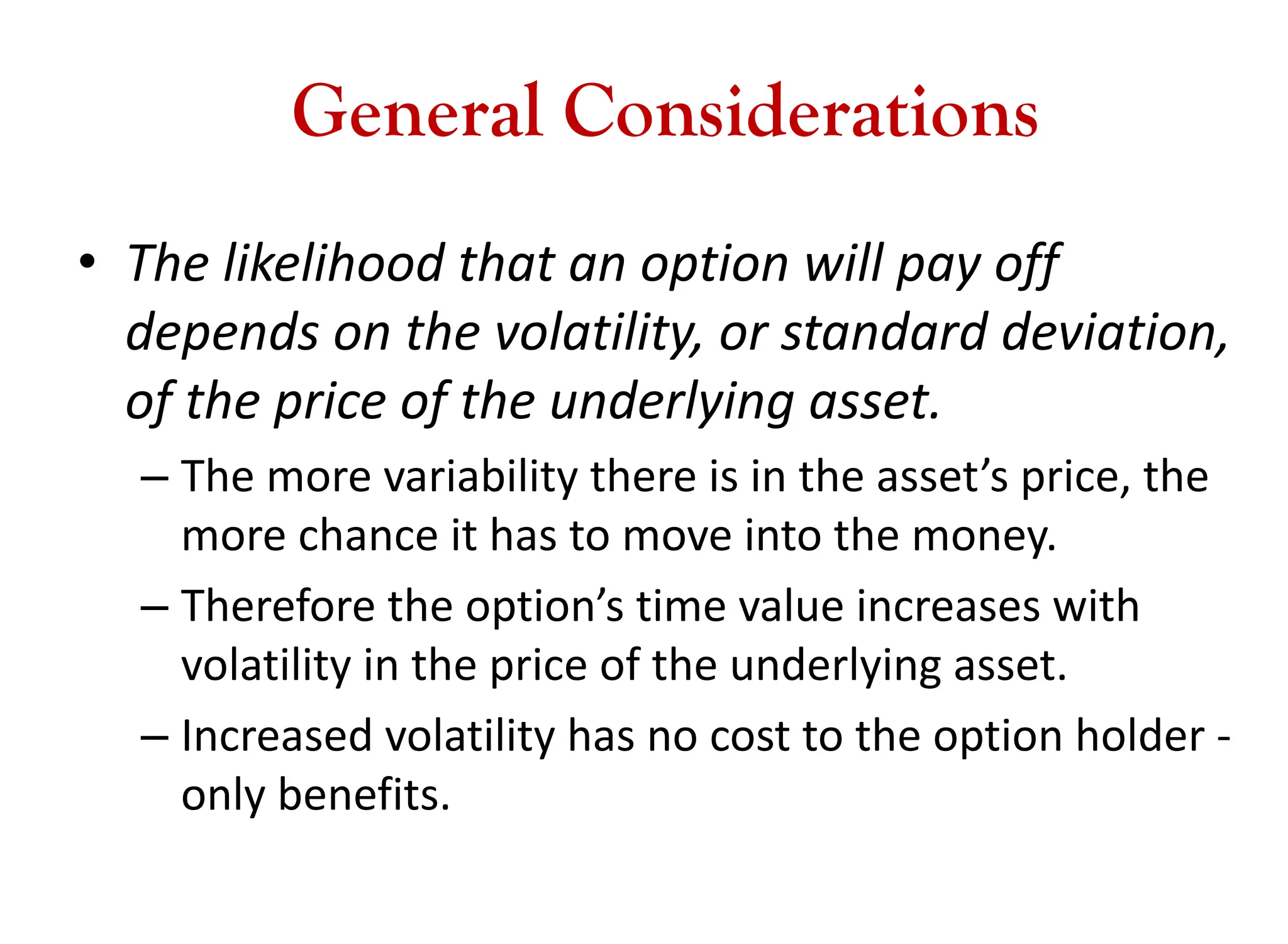 General Considerations
• The likelihood that an option will pay off
depends on the volatility, or standard deviation,
of the price of the underlying asset.
– The more variability there is in the asset’s price, the
more chance it has to move into the money.
– Therefore the option’s time value increases with
volatility in the price of the underlying asset.
– Increased volatility has no cost to the option holder -
only benefits.
 