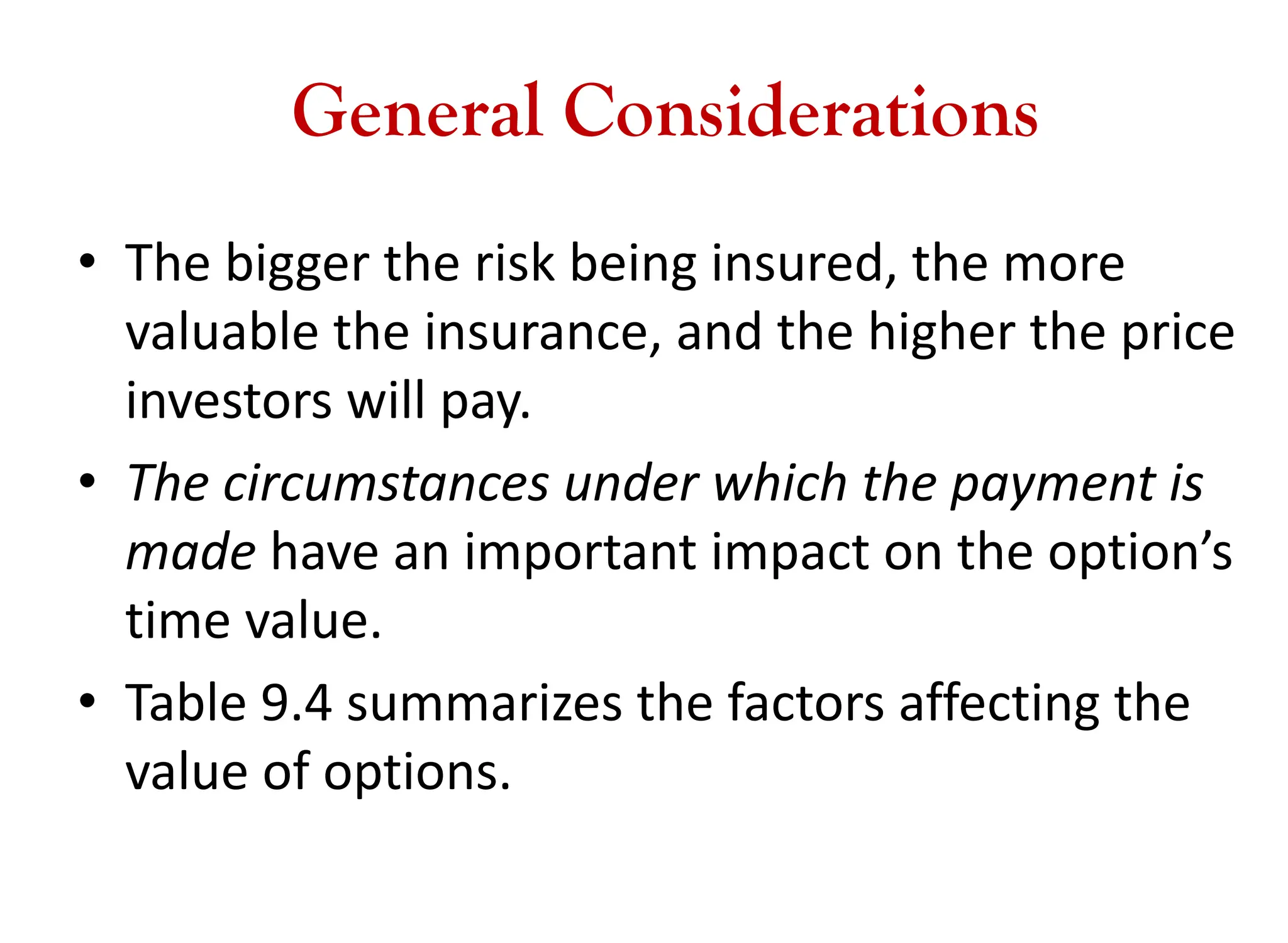 General Considerations
• The bigger the risk being insured, the more
valuable the insurance, and the higher the price
investors will pay.
• The circumstances under which the payment is
made have an important impact on the option’s
time value.
• Table 9.4 summarizes the factors affecting the
value of options.
 