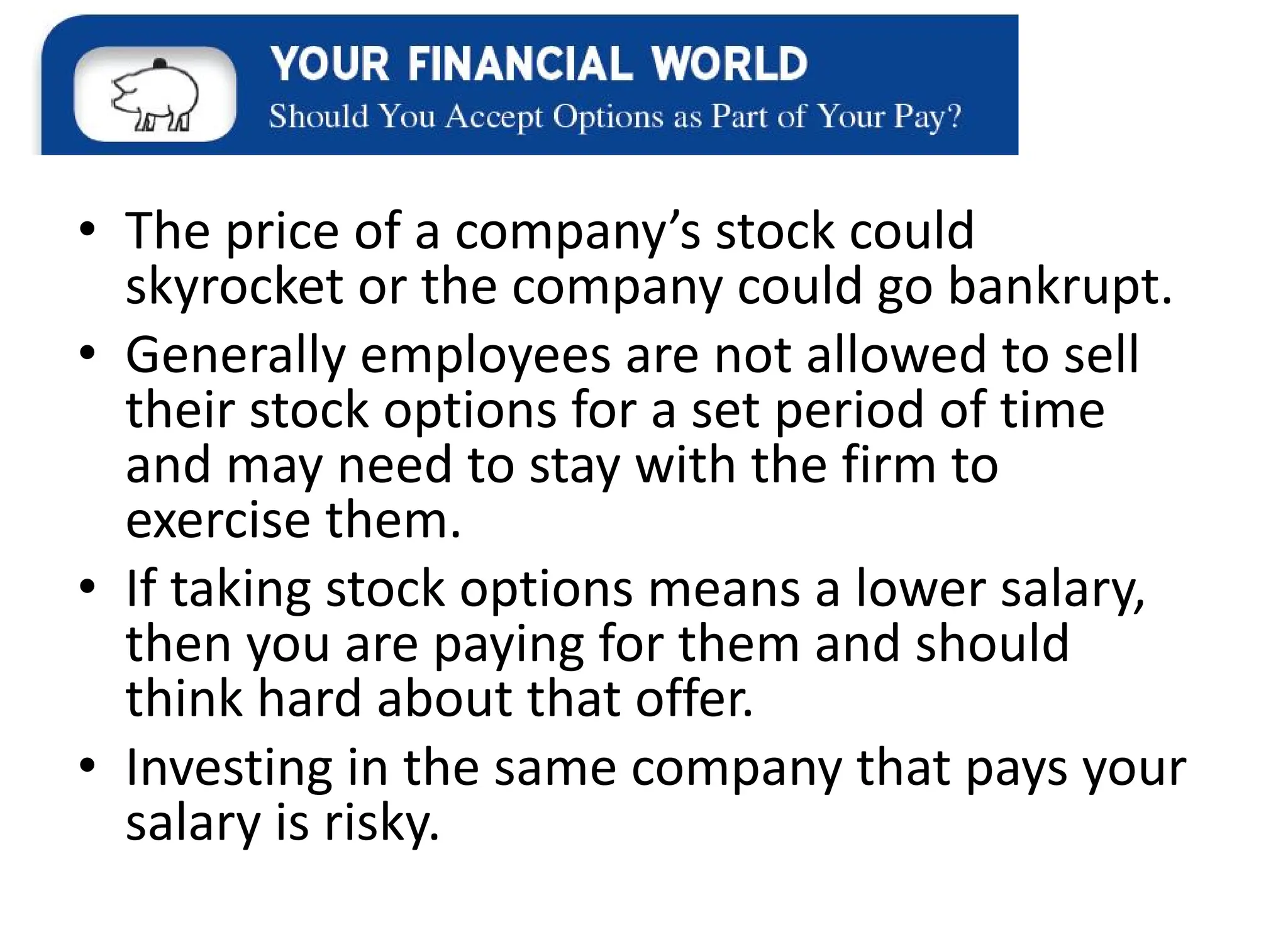 • The price of a company’s stock could
skyrocket or the company could go bankrupt.
• Generally employees are not allowed to sell
their stock options for a set period of time
and may need to stay with the firm to
exercise them.
• If taking stock options means a lower salary,
then you are paying for them and should
think hard about that offer.
• Investing in the same company that pays your
salary is risky.
 