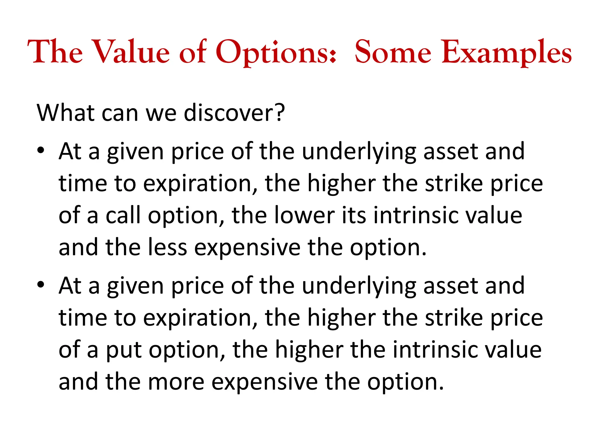 The Value of Options: Some Examples
What can we discover?
• At a given price of the underlying asset and
time to expiration, the higher the strike price
of a call option, the lower its intrinsic value
and the less expensive the option.
• At a given price of the underlying asset and
time to expiration, the higher the strike price
of a put option, the higher the intrinsic value
and the more expensive the option.
 
