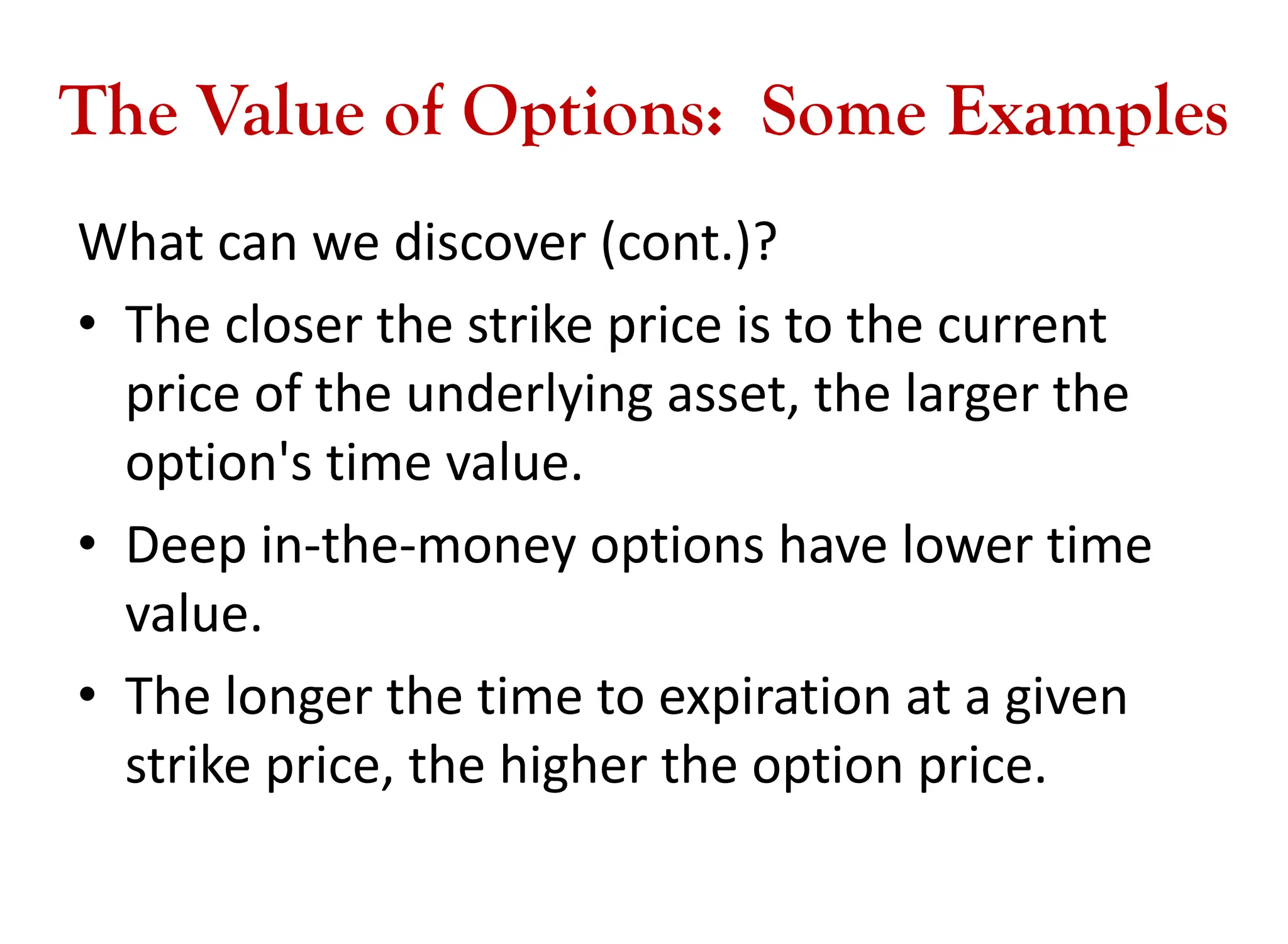 The Value of Options: Some Examples
What can we discover (cont.)?
• The closer the strike price is to the current
price of the underlying asset, the larger the
option's time value.
• Deep in-the-money options have lower time
value.
• The longer the time to expiration at a given
strike price, the higher the option price.
 