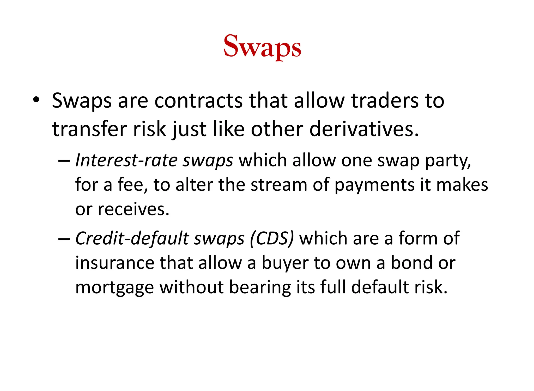 Swaps
• Swaps are contracts that allow traders to
transfer risk just like other derivatives.
– Interest-rate swaps which allow one swap party,
for a fee, to alter the stream of payments it makes
or receives.
– Credit-default swaps (CDS) which are a form of
insurance that allow a buyer to own a bond or
mortgage without bearing its full default risk.
 