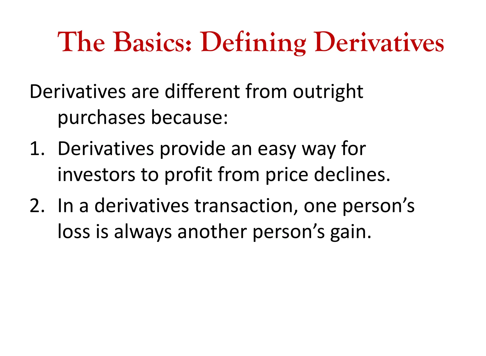 The Basics: Defining Derivatives
Derivatives are different from outright
purchases because:
1. Derivatives provide an easy way for
investors to profit from price declines.
2. In a derivatives transaction, one person’s
loss is always another person’s gain.
 