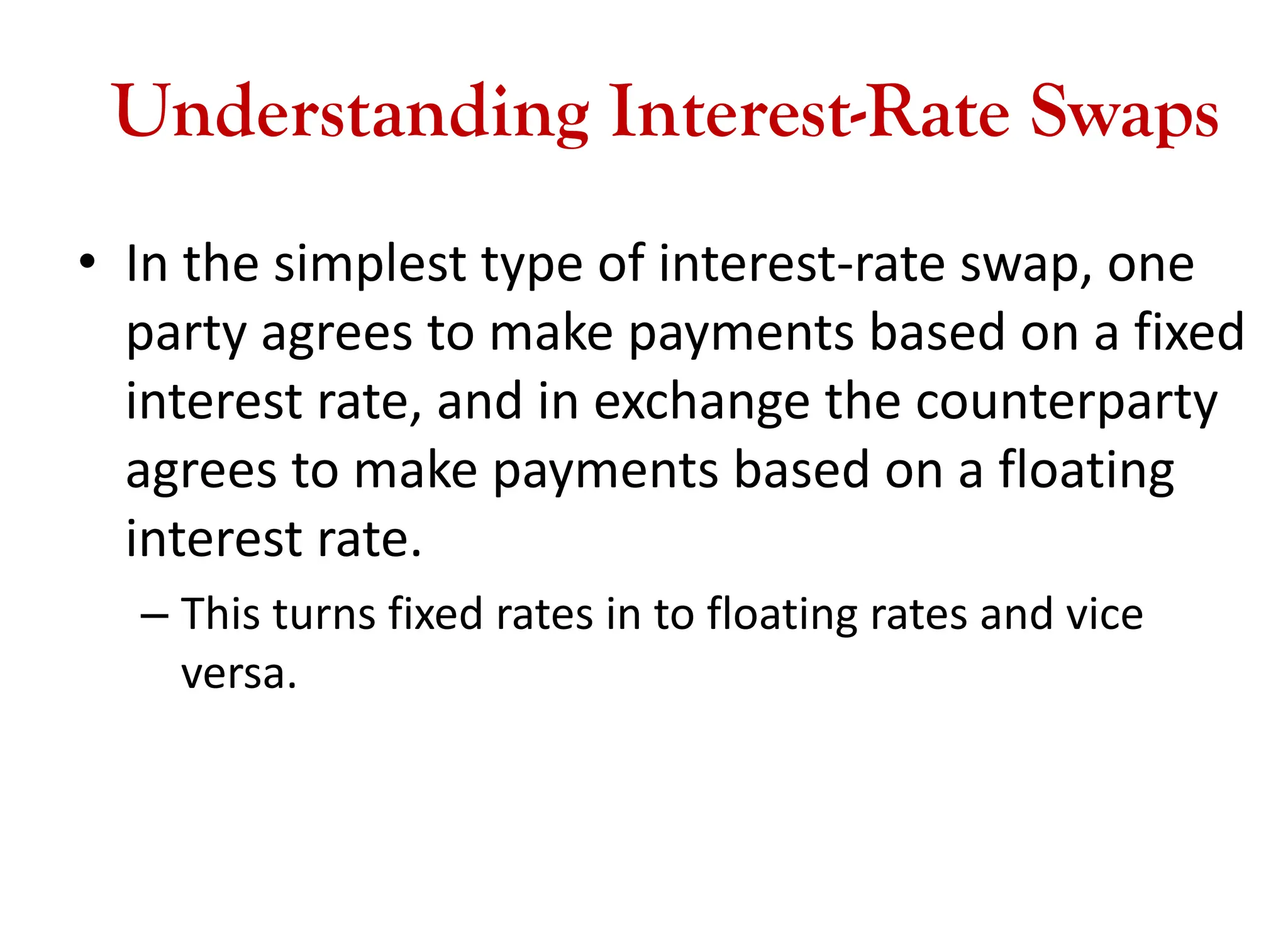 Understanding Interest-Rate Swaps
• In the simplest type of interest-rate swap, one
party agrees to make payments based on a fixed
interest rate, and in exchange the counterparty
agrees to make payments based on a floating
interest rate.
– This turns fixed rates in to floating rates and vice
versa.
 