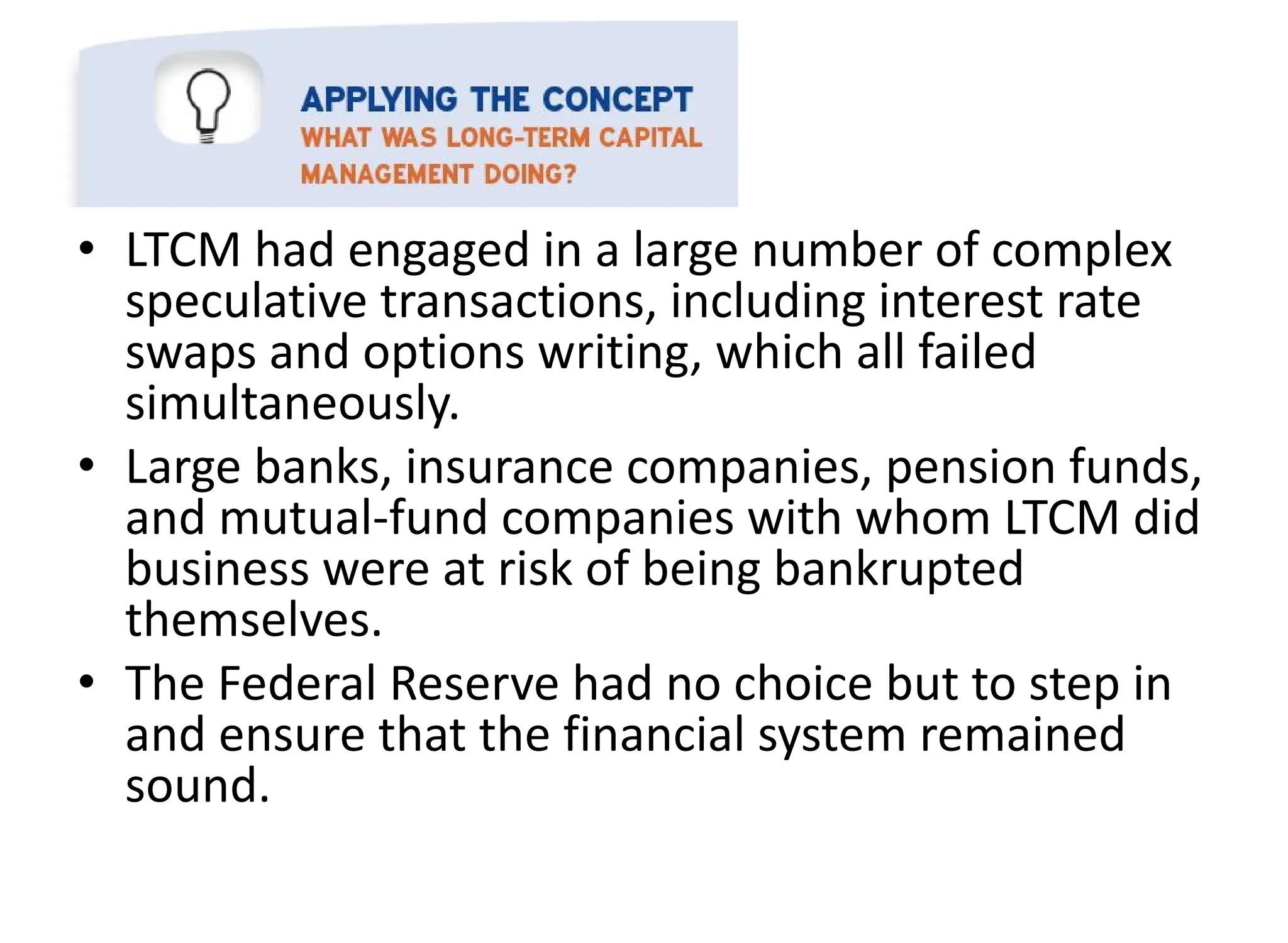 • LTCM had engaged in a large number of complex
speculative transactions, including interest rate
swaps and options writing, which all failed
simultaneously.
• Large banks, insurance companies, pension funds,
and mutual-fund companies with whom LTCM did
business were at risk of being bankrupted
themselves.
• The Federal Reserve had no choice but to step in
and ensure that the financial system remained
sound.
 