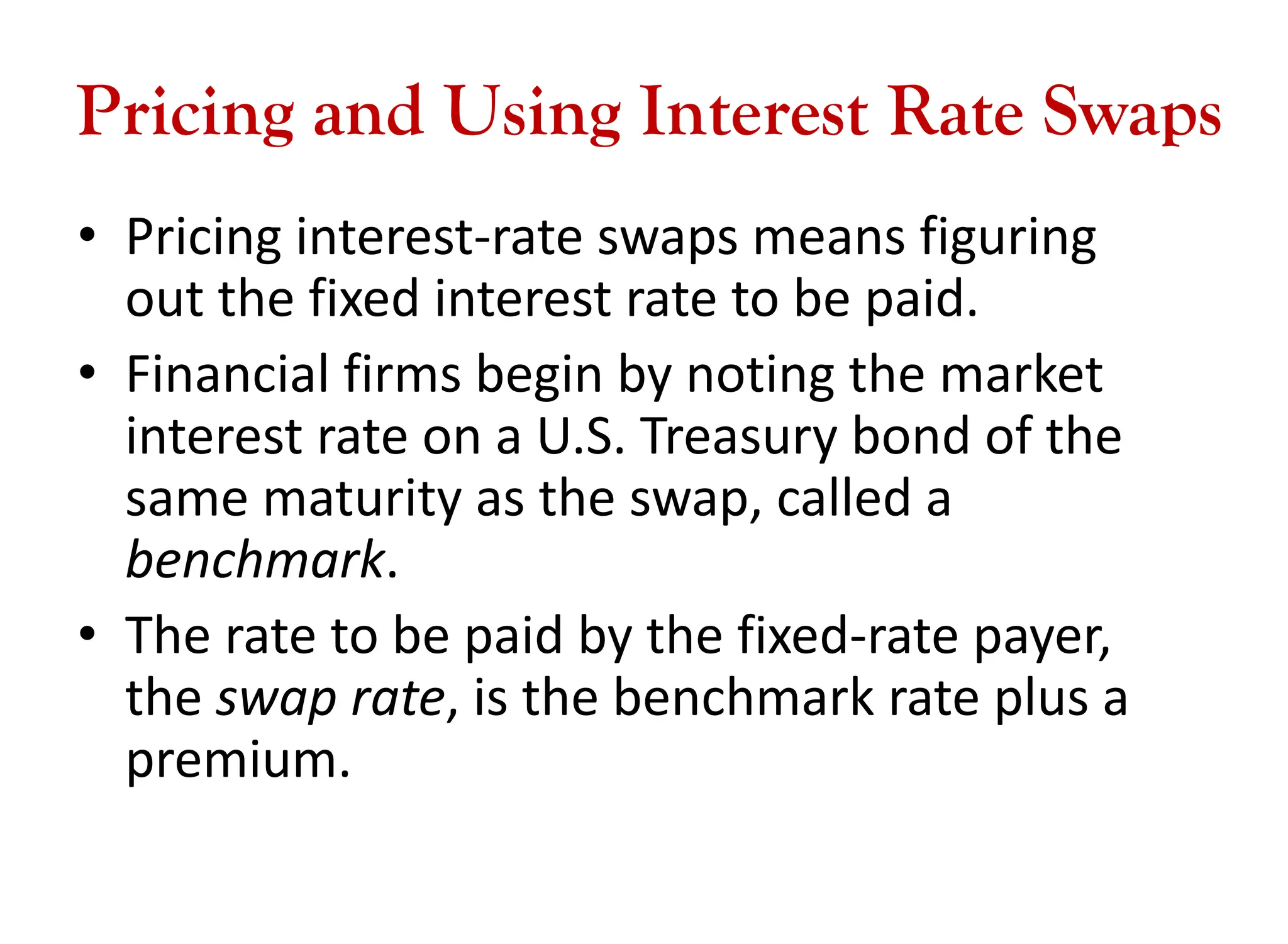 Pricing and Using Interest Rate Swaps
• Pricing interest-rate swaps means figuring
out the fixed interest rate to be paid.
• Financial firms begin by noting the market
interest rate on a U.S. Treasury bond of the
same maturity as the swap, called a
benchmark.
• The rate to be paid by the fixed-rate payer,
the swap rate, is the benchmark rate plus a
premium.
 