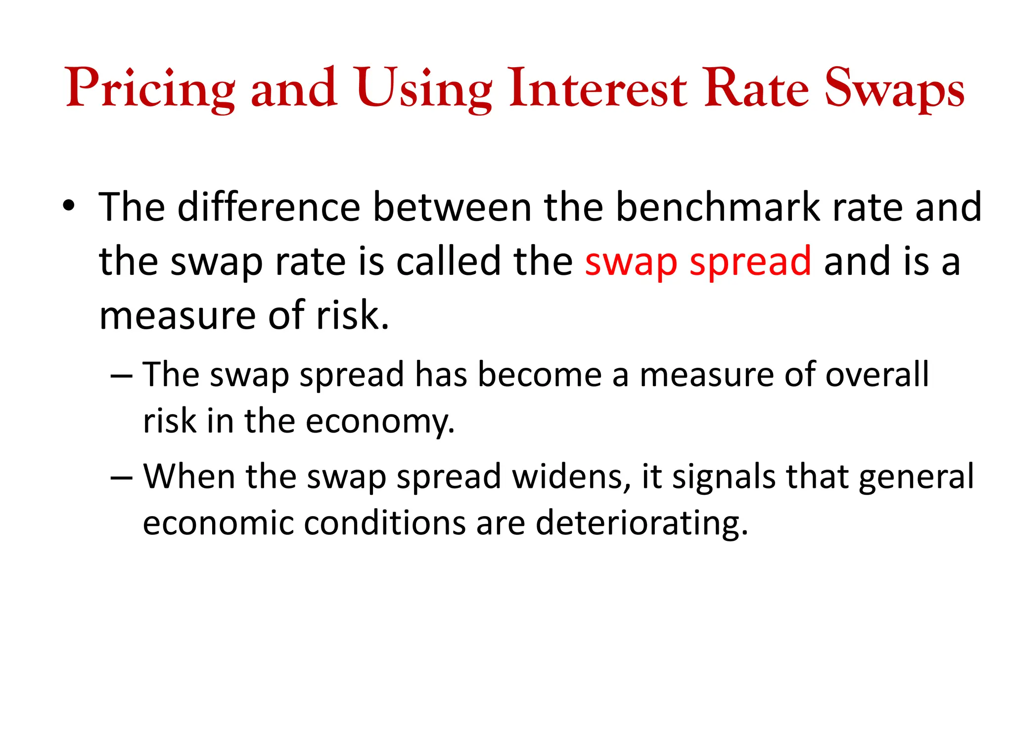 Pricing and Using Interest Rate Swaps
• The difference between the benchmark rate and
the swap rate is called the swap spread and is a
measure of risk.
– The swap spread has become a measure of overall
risk in the economy.
– When the swap spread widens, it signals that general
economic conditions are deteriorating.
 