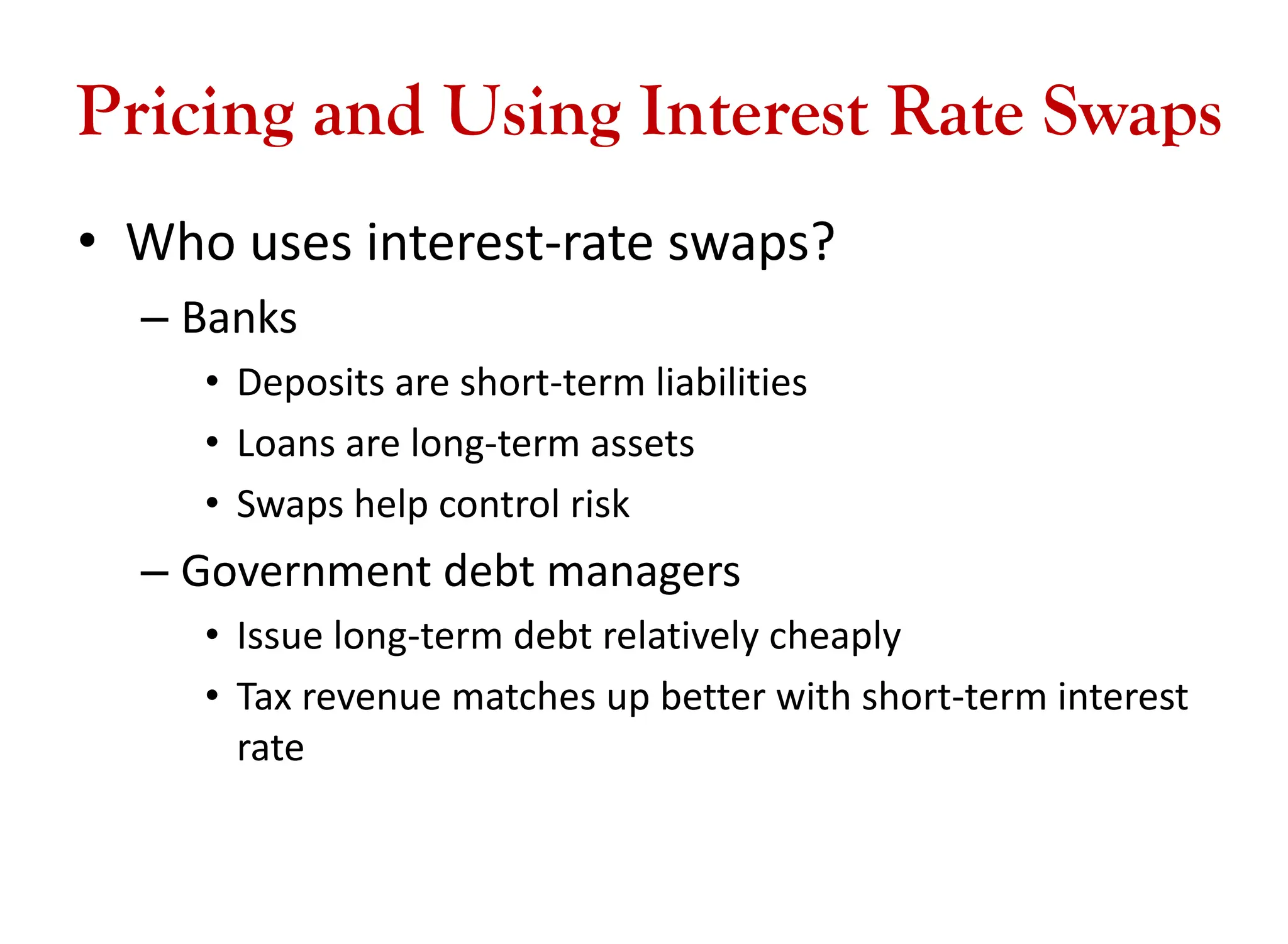 Pricing and Using Interest Rate Swaps
• Who uses interest-rate swaps?
– Banks
• Deposits are short-term liabilities
• Loans are long-term assets
• Swaps help control risk
– Government debt managers
• Issue long-term debt relatively cheaply
• Tax revenue matches up better with short-term interest
rate
 