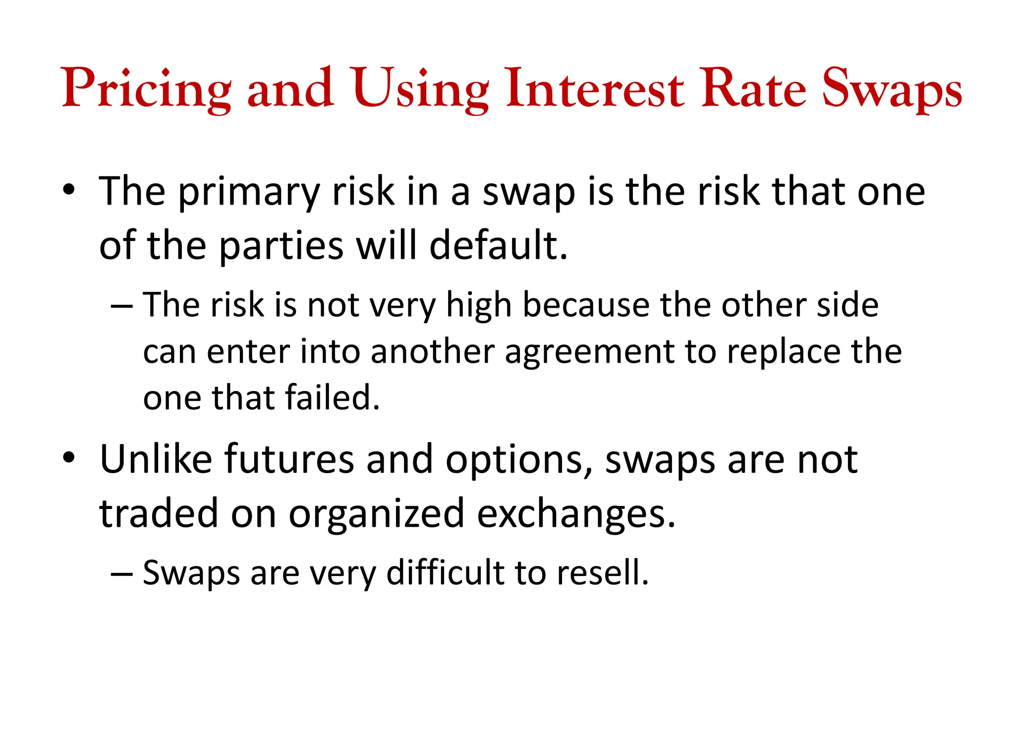 Pricing and Using Interest Rate Swaps
• The primary risk in a swap is the risk that one
of the parties will default.
– The risk is not very high because the other side
can enter into another agreement to replace the
one that failed.
• Unlike futures and options, swaps are not
traded on organized exchanges.
– Swaps are very difficult to resell.
 