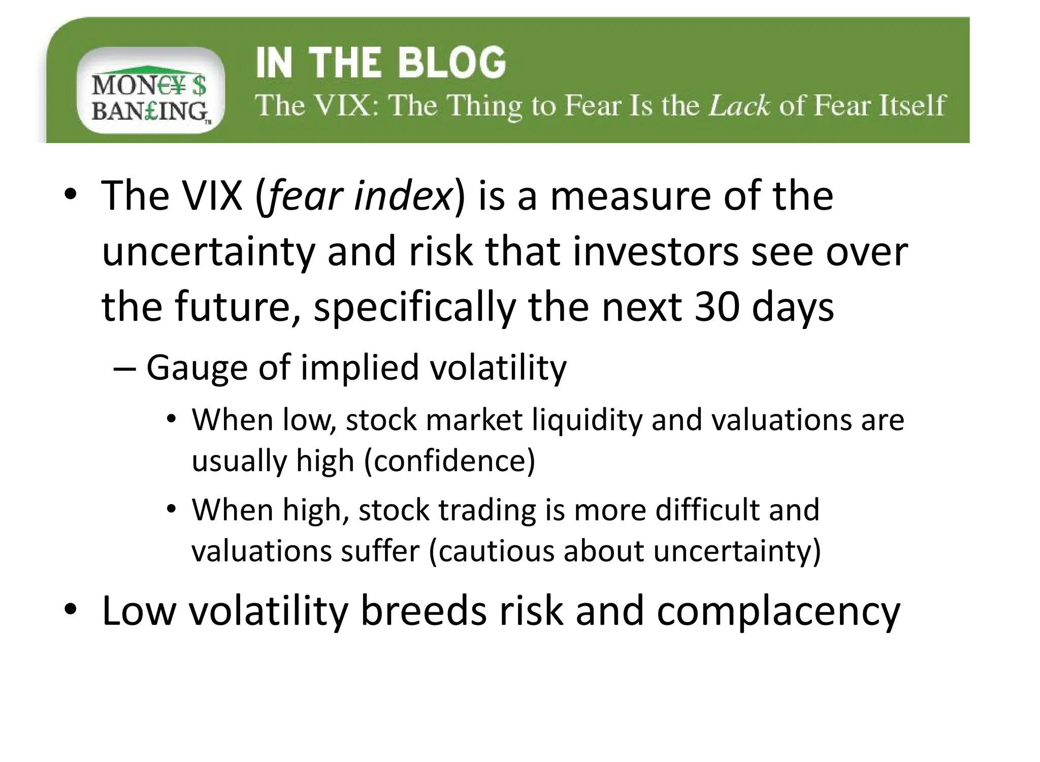 • The VIX (fear index) is a measure of the
uncertainty and risk that investors see over
the future, specifically the next 30 days
– Gauge of implied volatility
• When low, stock market liquidity and valuations are
usually high (confidence)
• When high, stock trading is more difficult and
valuations suffer (cautious about uncertainty)
• Low volatility breeds risk and complacency
 
