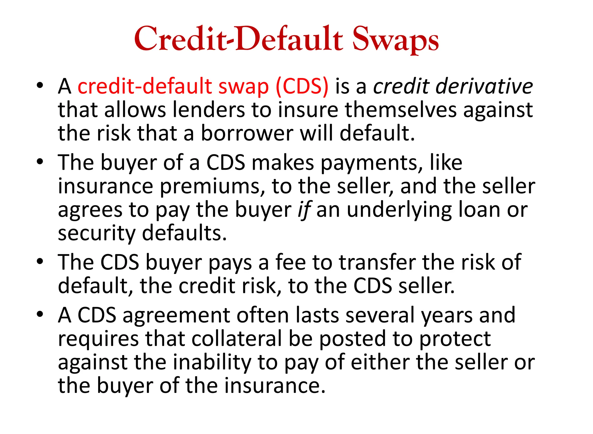 Credit-Default Swaps
• A credit-default swap (CDS) is a credit derivative
that allows lenders to insure themselves against
the risk that a borrower will default.
• The buyer of a CDS makes payments, like
insurance premiums, to the seller, and the seller
agrees to pay the buyer if an underlying loan or
security defaults.
• The CDS buyer pays a fee to transfer the risk of
default, the credit risk, to the CDS seller.
• A CDS agreement often lasts several years and
requires that collateral be posted to protect
against the inability to pay of either the seller or
the buyer of the insurance.
 