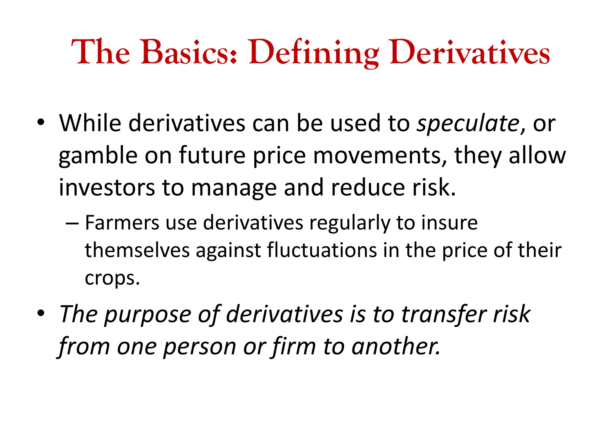 The Basics: Defining Derivatives
• While derivatives can be used to speculate, or
gamble on future price movements, they allow
investors to manage and reduce risk.
– Farmers use derivatives regularly to insure
themselves against fluctuations in the price of their
crops.
• The purpose of derivatives is to transfer risk
from one person or firm to another.
 
