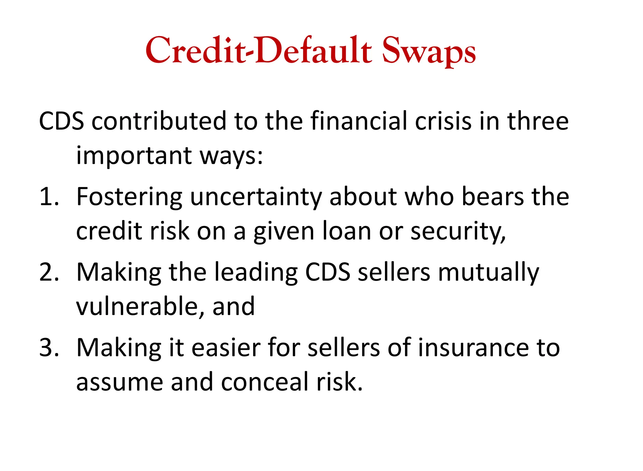 Credit-Default Swaps
CDS contributed to the financial crisis in three
important ways:
1. Fostering uncertainty about who bears the
credit risk on a given loan or security,
2. Making the leading CDS sellers mutually
vulnerable, and
3. Making it easier for sellers of insurance to
assume and conceal risk.
 