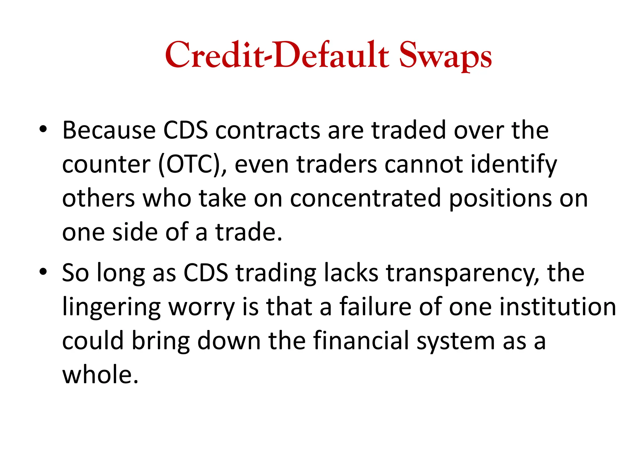 Credit-Default Swaps
• Because CDS contracts are traded over the
counter (OTC), even traders cannot identify
others who take on concentrated positions on
one side of a trade.
• So long as CDS trading lacks transparency, the
lingering worry is that a failure of one institution
could bring down the financial system as a
whole.
 