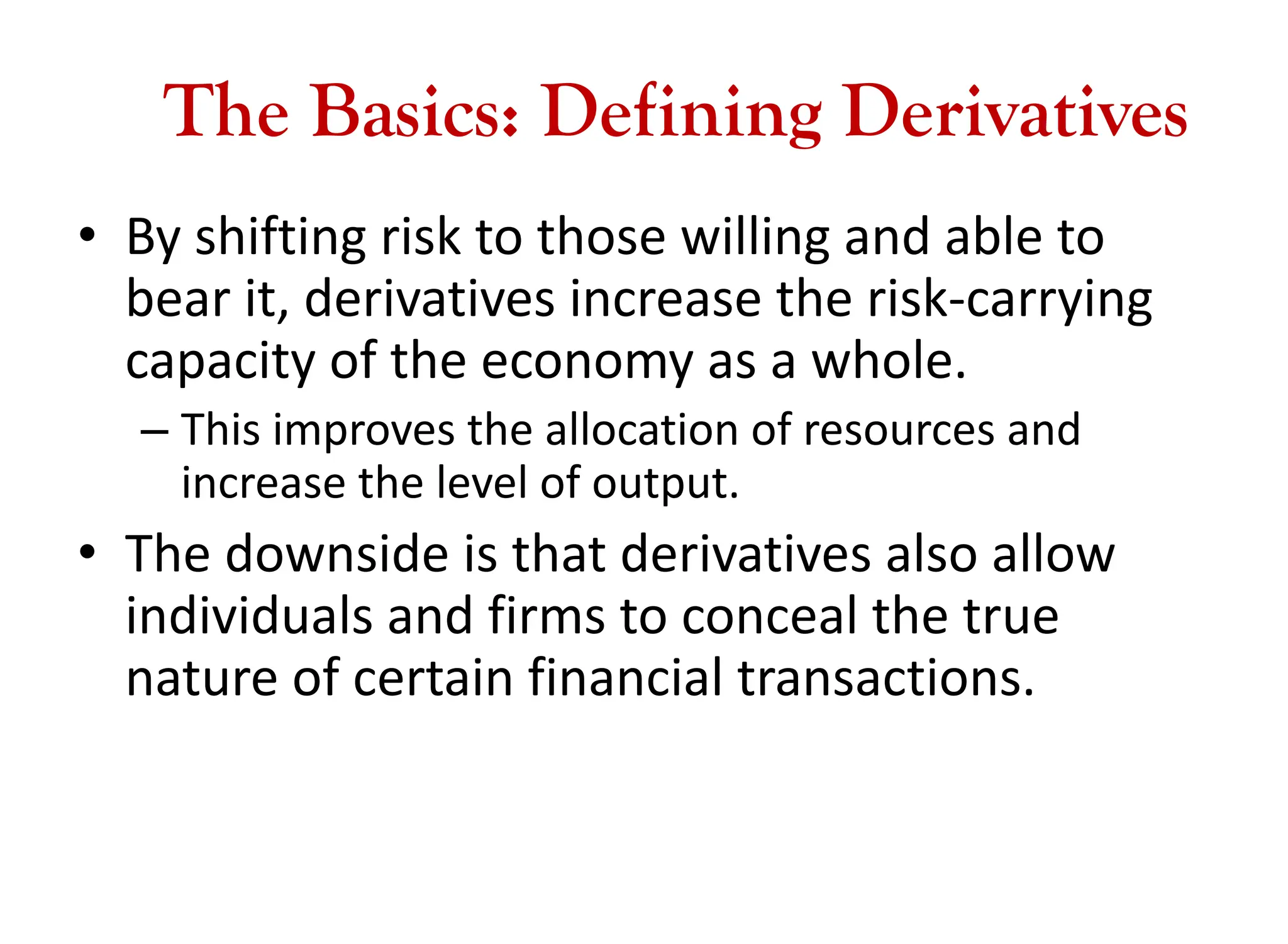 The Basics: Defining Derivatives
• By shifting risk to those willing and able to
bear it, derivatives increase the risk-carrying
capacity of the economy as a whole.
– This improves the allocation of resources and
increase the level of output.
• The downside is that derivatives also allow
individuals and firms to conceal the true
nature of certain financial transactions.
 