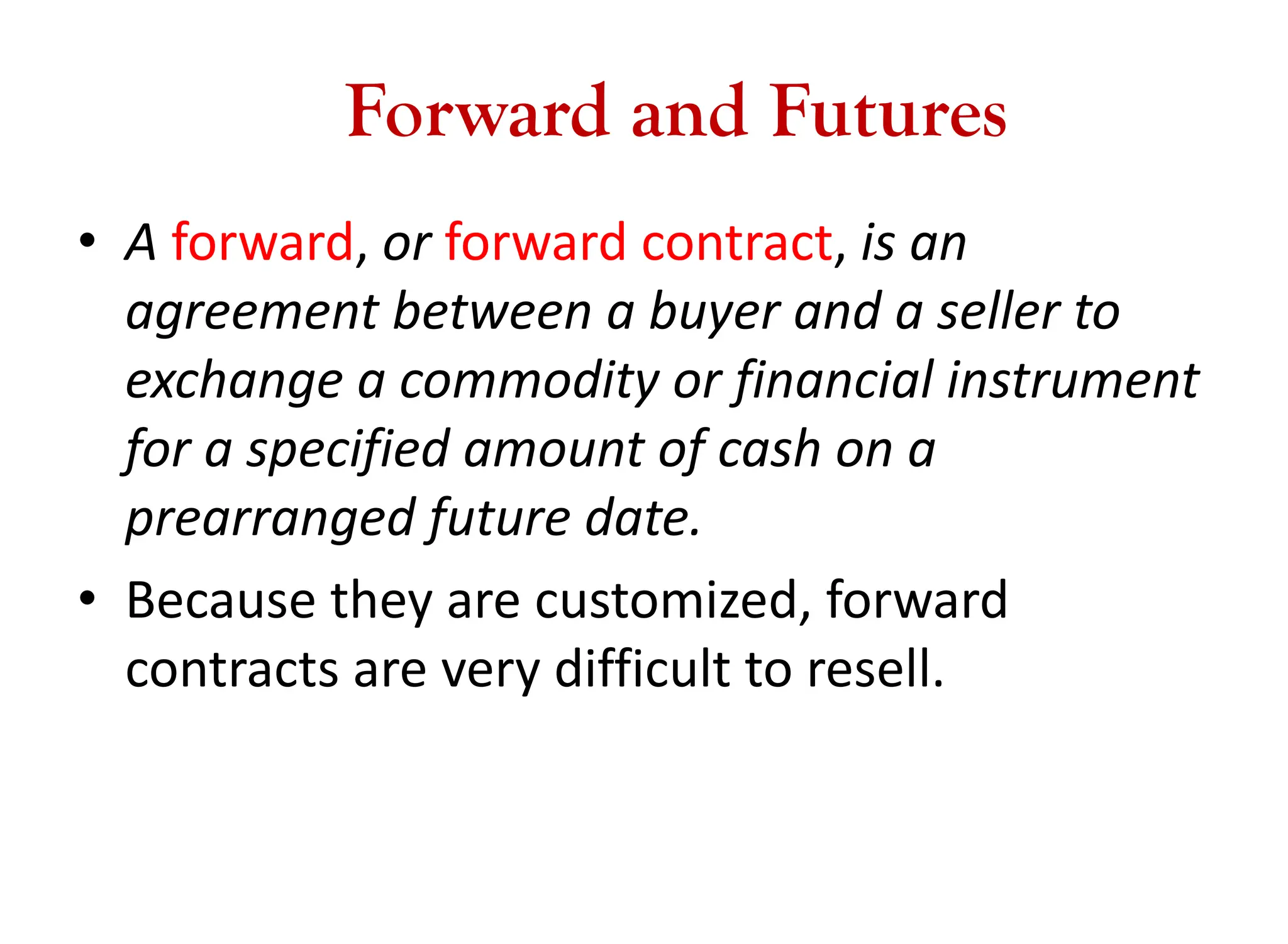 Forward and Futures
• A forward, or forward contract, is an
agreement between a buyer and a seller to
exchange a commodity or financial instrument
for a specified amount of cash on a
prearranged future date.
• Because they are customized, forward
contracts are very difficult to resell.
 