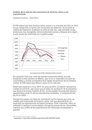 Análisis de la relación del crecimiento de América Latina y sus
exportaciones
Guilherme Venturin – 03/07/2015
El FMI estima que toda América Latina crezca a un promedio de 0,9% en 2015,
lo que configuraría su quinto año consecutivo de descenso. De acuerdo al
reporte del organismo, publicado en abril de este año, este promedio oculta
tendencias muy divergentes entre los diferentes países y bloques de la región,
lo que puede ser confirmado por el gráfico abajo:
Crecimiento anual del PBI. Adaptado del Banco Central.
1
Es necesario notar que, entre las grandes economías latinas, la única
excepción a esta situación es México, que no es un exportador primario de
commodities y encima se beneficia de la rápida recuperación de los Estados
Unidos. El FMI espera que México crezca el 3% este año.
Brasil solo creció el 0,1% en 2014. En junio de 2015, la inflación del país fue
medida en el 8,47%, casi mayor que el índice de aprobación de la presidenta,
que alcanzó el mínimo histórico de 9%. El año pasado los productos básicos
representaron el 48,7% de las exportaciones brasileñas, a comparación del
29,3% en 2005.
Aunque hay países con tasas de crecimiento mucho mejores que otros, es
notable que el desarrollo de América Latina, casi que generalmente, es
sostenido por exportaciones de bienes primarios. Chile, Colombia y Perú se
enfrentan a vientos en contra debido a la baja de precios de las commodities,
mientras que el 88% de las exportaciones de Venezuela corresponden a
petróleo.
1
Disponible en: http://data.worldbank.org/indicator/NY.GDP.MKTP.KD.ZG
-6,00
-4,00
-2,00
0,00
2,00
4,00
6,00
8,00
10,00
12,00
2009 2010 2011 2012 2013 2014
Argentina
Brazil
Chile
Mexico
Peru
 