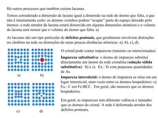 Há outros processos que também creiam lacunas.
Temos considerado a dimensão da lacuna igual a dimensão na rede do átomo que falta, o que
não é inteiramente certo: os átomos vizinhos podem “ocupar” parte do espaço deixado pelo
átomos: a rede arredor da lacuna estará distorcida em alguma dimensões atómicas e o volume
da lacuna será menor que o volume do átomo que falta: a)
As lacunas são um tipo particular de defeitos pontuais, que geralmente envolvem distorções
ou câmbios na rede ou distorções de umas poucas distâncias atómicas: a), b), c), d).
O cristal pode conter impurezas (naturais ou intencionadas)
Impureza substitutiva: o átomo de impureza substituí
directamente um átomo da rede cristalina (solução sólida
substitutiva): b) e c). Ex.: Si com pequenas quantidades
de As.
a) b)
c) d)
Impureza intersticial: o átomo de impureza se situa em um
lugar intersticial, num vazio entre os átomos hospedeiros: c).
Ex.: C em Fe-BCC. Em geral, são menores que os átomos
hospedeiros.
Em geral, as impurezas tem diferente valência e tamanho
que os átomos do cristal. A rede é deformada arredor dos
defeitos pontuais.
 