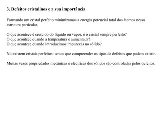 3. Defeitos cristalinos e a sua importância
Formando um cristal perfeito minimizamos a energia potencial total dos átomos nessa
estrutura particular.
O que acontece é crescido do líquido ou vapor, é o cristal sempre perfeito?
O que acontece quando a temperatura é aumentada?
O que acontece quando introduzimos impurezas no sólido?
No existem cristais perfeitos: temos que compreender os tipos de defeitos que podem existir.
Muitas vezes propriedades mecânicas e eléctricas dos sólidos são controladas pelos defeitos.
 