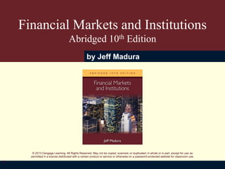 © 2013 Cengage Learning. All Rights Reserved. May not be copied, scanned, or duplicated, in whole or in part, except for use as
permitted in a license distributed with a certain product or service or otherwise on a password-protected website for classroom use.
Financial Markets and Institutions
Abridged 10th Edition
by Jeff Madura
1
 