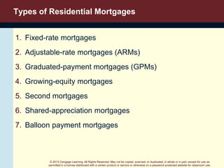 © 2013 Cengage Learning. All Rights Reserved. May not be copied, scanned, or duplicated, in whole or in part, except for use as
permitted in a license distributed with a certain product or service or otherwise on a password-protected website for classroom use.
Types of Residential Mortgages
1. Fixed-rate mortgages
2. Adjustable-rate mortgages (ARMs)
3. Graduated-payment mortgages (GPMs)
4. Growing-equity mortgages
5. Second mortgages
6. Shared-appreciation mortgages
7. Balloon payment mortgages
 