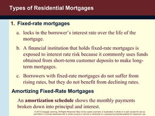 © 2013 Cengage Learning. All Rights Reserved. May not be copied, scanned, or duplicated, in whole or in part, except for use as
permitted in a license distributed with a certain product or service or otherwise on a password-protected website for classroom use.
Types of Residential Mortgages
1. Fixed-rate mortgages
a. locks in the borrower’s interest rate over the life of the
mortgage.
b. A financial institution that holds fixed-rate mortgages is
exposed to interest rate risk because it commonly uses funds
obtained from short-term customer deposits to make long-
term mortgages.
c. Borrowers with fixed-rate mortgages do not suffer from
rising rates, but they do not benefit from declining rates.
Amortizing Fixed-Rate Mortgages
An amortization schedule shows the monthly payments
broken down into principal and interest.
 