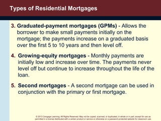 © 2013 Cengage Learning. All Rights Reserved. May not be copied, scanned, or duplicated, in whole or in part, except for use as
permitted in a license distributed with a certain product or service or otherwise on a password-protected website for classroom use.
Types of Residential Mortgages
3. Graduated-payment mortgages (GPMs) - Allows the
borrower to make small payments initially on the
mortgage; the payments increase on a graduated basis
over the first 5 to 10 years and then level off.
4. Growing-equity mortgages - Monthly payments are
initially low and increase over time. The payments never
level off but continue to increase throughout the life of the
loan.
5. Second mortgages - A second mortgage can be used in
conjunction with the primary or first mortgage.
 