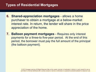 © 2013 Cengage Learning. All Rights Reserved. May not be copied, scanned, or duplicated, in whole or in part, except for use as
permitted in a license distributed with a certain product or service or otherwise on a password-protected website for classroom use.
Types of Residential Mortgages
6. Shared-appreciation mortgages - allows a home
purchaser to obtain a mortgage at a below-market
interest rate. In return, the lender will share in the price
appreciation of the home.
7. Balloon payment mortgages - Requires only interest
payments for a three-to five-year period. At the end of this
period, the borrower must pay the full amount of the principal
(the balloon payment).
 