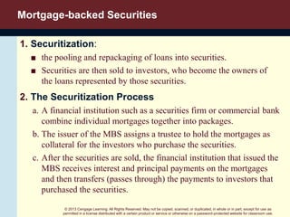 © 2013 Cengage Learning. All Rights Reserved. May not be copied, scanned, or duplicated, in whole or in part, except for use as
permitted in a license distributed with a certain product or service or otherwise on a password-protected website for classroom use.
Mortgage-backed Securities
1. Securitization:
■ the pooling and repackaging of loans into securities.
■ Securities are then sold to investors, who become the owners of
the loans represented by those securities.
2. The Securitization Process
a. A financial institution such as a securities firm or commercial bank
combine individual mortgages together into packages.
b. The issuer of the MBS assigns a trustee to hold the mortgages as
collateral for the investors who purchase the securities.
c. After the securities are sold, the financial institution that issued the
MBS receives interest and principal payments on the mortgages
and then transfers (passes through) the payments to investors that
purchased the securities.
 
