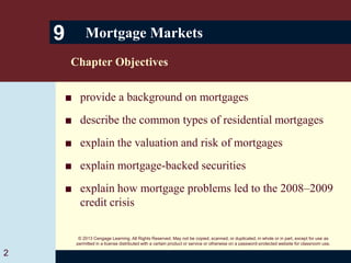 © 2013 Cengage Learning. All Rights Reserved. May not be copied, scanned, or duplicated, in whole or in part, except for use as
permitted in a license distributed with a certain product or service or otherwise on a password-protected website for classroom use.
■ provide a background on mortgages
■ describe the common types of residential mortgages
■ explain the valuation and risk of mortgages
■ explain mortgage-backed securities
■ explain how mortgage problems led to the 2008–2009
credit crisis
9 Mortgage Markets
Chapter Objectives
2
 