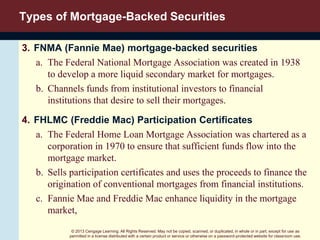 © 2013 Cengage Learning. All Rights Reserved. May not be copied, scanned, or duplicated, in whole or in part, except for use as
permitted in a license distributed with a certain product or service or otherwise on a password-protected website for classroom use.
Types of Mortgage-Backed Securities
3. FNMA (Fannie Mae) mortgage-backed securities
a. The Federal National Mortgage Association was created in 1938
to develop a more liquid secondary market for mortgages.
b. Channels funds from institutional investors to financial
institutions that desire to sell their mortgages.
4. FHLMC (Freddie Mac) Participation Certificates
a. The Federal Home Loan Mortgage Association was chartered as a
corporation in 1970 to ensure that sufficient funds flow into the
mortgage market.
b. Sells participation certificates and uses the proceeds to finance the
origination of conventional mortgages from financial institutions.
c. Fannie Mae and Freddie Mac enhance liquidity in the mortgage
market,
 