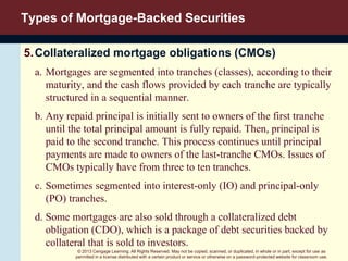 © 2013 Cengage Learning. All Rights Reserved. May not be copied, scanned, or duplicated, in whole or in part, except for use as
permitted in a license distributed with a certain product or service or otherwise on a password-protected website for classroom use.
Types of Mortgage-Backed Securities
5.Collateralized mortgage obligations (CMOs)
a. Mortgages are segmented into tranches (classes), according to their
maturity, and the cash flows provided by each tranche are typically
structured in a sequential manner.
b. Any repaid principal is initially sent to owners of the first tranche
until the total principal amount is fully repaid. Then, principal is
paid to the second tranche. This process continues until principal
payments are made to owners of the last-tranche CMOs. Issues of
CMOs typically have from three to ten tranches.
c. Sometimes segmented into interest-only (IO) and principal-only
(PO) tranches.
d. Some mortgages are also sold through a collateralized debt
obligation (CDO), which is a package of debt securities backed by
collateral that is sold to investors.
 