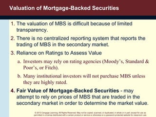 © 2013 Cengage Learning. All Rights Reserved. May not be copied, scanned, or duplicated, in whole or in part, except for use as
permitted in a license distributed with a certain product or service or otherwise on a password-protected website for classroom use.
Valuation of Mortgage-Backed Securities
1. The valuation of MBS is difficult because of limited
transparency.
2. There is no centralized reporting system that reports the
trading of MBS in the secondary market.
3. Reliance on Ratings to Assess Value
a. Investors may rely on rating agencies (Moody’s, Standard &
Poor’s, or Fitch).
b. Many institutional investors will not purchase MBS unless
they are highly rated.
4. Fair Value of Mortgage-Backed Securities - may
attempt to rely on prices of MBS that are traded in the
secondary market in order to determine the market value.
 