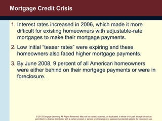 © 2013 Cengage Learning. All Rights Reserved. May not be copied, scanned, or duplicated, in whole or in part, except for use as
permitted in a license distributed with a certain product or service or otherwise on a password-protected website for classroom use.
Mortgage Credit Crisis
1. Interest rates increased in 2006, which made it more
difficult for existing homeowners with adjustable-rate
mortgages to make their mortgage payments.
2. Low initial “teaser rates” were expiring and these
homeowners also faced higher mortgage payments.
3. By June 2008, 9 percent of all American homeowners
were either behind on their mortgage payments or were in
foreclosure.
 