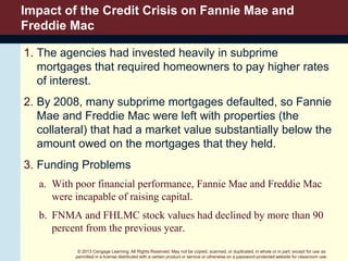 © 2013 Cengage Learning. All Rights Reserved. May not be copied, scanned, or duplicated, in whole or in part, except for use as
permitted in a license distributed with a certain product or service or otherwise on a password-protected website for classroom use.
Impact of the Credit Crisis on Fannie Mae and
Freddie Mac
1. The agencies had invested heavily in subprime
mortgages that required homeowners to pay higher rates
of interest.
2. By 2008, many subprime mortgages defaulted, so Fannie
Mae and Freddie Mac were left with properties (the
collateral) that had a market value substantially below the
amount owed on the mortgages that they held.
3. Funding Problems
a. With poor financial performance, Fannie Mae and Freddie Mac
were incapable of raising capital.
b. FNMA and FHLMC stock values had declined by more than 90
percent from the previous year.
 