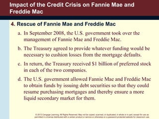 © 2013 Cengage Learning. All Rights Reserved. May not be copied, scanned, or duplicated, in whole or in part, except for use as
permitted in a license distributed with a certain product or service or otherwise on a password-protected website for classroom use.
Impact of the Credit Crisis on Fannie Mae and
Freddie Mac
4. Rescue of Fannie Mae and Freddie Mac
a. In September 2008, the U.S. government took over the
management of Fannie Mae and Freddie Mac.
b. The Treasury agreed to provide whatever funding would be
necessary to cushion losses from the mortgage defaults.
c. In return, the Treasury received $1 billion of preferred stock
in each of the two companies.
d. The U.S. government allowed Fannie Mae and Freddie Mac
to obtain funds by issuing debt securities so that they could
resume purchasing mortgages and thereby ensure a more
liquid secondary market for them.
 