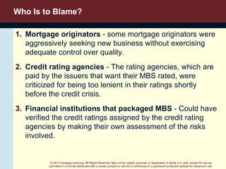 © 2013 Cengage Learning. All Rights Reserved. May not be copied, scanned, or duplicated, in whole or in part, except for use as
permitted in a license distributed with a certain product or service or otherwise on a password-protected website for classroom use.
Who Is to Blame?
1. Mortgage originators - some mortgage originators were
aggressively seeking new business without exercising
adequate control over quality.
2. Credit rating agencies - The rating agencies, which are
paid by the issuers that want their MBS rated, were
criticized for being too lenient in their ratings shortly
before the credit crisis.
3. Financial institutions that packaged MBS - Could have
verified the credit ratings assigned by the credit rating
agencies by making their own assessment of the risks
involved.
 