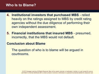 © 2013 Cengage Learning. All Rights Reserved. May not be copied, scanned, or duplicated, in whole or in part, except for use as
permitted in a license distributed with a certain product or service or otherwise on a password-protected website for classroom use.
Who Is to Blame?
4. Institutional investors that purchased MBS - relied
heavily on the ratings assigned to MBS by credit rating
agencies without the due diligence of performing their
own independent assessment.
5. Financial institutions that insured MBS - presumed,
incorrectly, that the MBS would not default.
Conclusion about Blame
The question of who is to blame will be argued in
courtrooms.
 