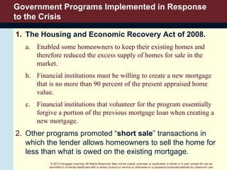 © 2013 Cengage Learning. All Rights Reserved. May not be copied, scanned, or duplicated, in whole or in part, except for use as
permitted in a license distributed with a certain product or service or otherwise on a password-protected website for classroom use.
Government Programs Implemented in Response
to the Crisis
1. The Housing and Economic Recovery Act of 2008.
a. Enabled some homeowners to keep their existing homes and
therefore reduced the excess supply of homes for sale in the
market.
b. Financial institutions must be willing to create a new mortgage
that is no more than 90 percent of the present appraised home
value.
c. Financial institutions that volunteer for the program essentially
forgive a portion of the previous mortgage loan when creating a
new mortgage.
2. Other programs promoted “short sale” transactions in
which the lender allows homeowners to sell the home for
less than what is owed on the existing mortgage.
 