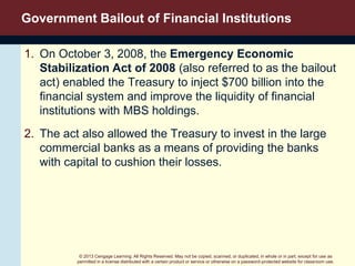 © 2013 Cengage Learning. All Rights Reserved. May not be copied, scanned, or duplicated, in whole or in part, except for use as
permitted in a license distributed with a certain product or service or otherwise on a password-protected website for classroom use.
Government Bailout of Financial Institutions
1. On October 3, 2008, the Emergency Economic
Stabilization Act of 2008 (also referred to as the bailout
act) enabled the Treasury to inject $700 billion into the
financial system and improve the liquidity of financial
institutions with MBS holdings.
2. The act also allowed the Treasury to invest in the large
commercial banks as a means of providing the banks
with capital to cushion their losses.
 