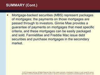 © 2013 Cengage Learning. All Rights Reserved. May not be copied, scanned, or duplicated, in whole or in part, except for use as
permitted in a license distributed with a certain product or service or otherwise on a password-protected website for classroom use.
SUMMARY (Cont.)
 Mortgage-backed securities (MBS) represent packages
of mortgages; the payments on those mortgages are
passed through to investors. Ginnie Mae provides a
guarantee of payments on mortgages that meet specific
criteria, and these mortgages can be easily packaged
and sold. FannieMae and Freddie Mac issue debt
securities and purchase mortgages in the secondary
market.
 