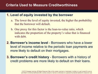 © 2013 Cengage Learning. All Rights Reserved. May not be copied, scanned, or duplicated, in whole or in part, except for use as
permitted in a license distributed with a certain product or service or otherwise on a password-protected website for classroom use.
Criteria Used to Measure Creditworthiness
1. Level of equity invested by the borrower
a. The lower the level of equity invested, the higher the probability
that the borrower will default.
b. One proxy for this factor is the loan-to-value ratio, which
indicates the proportion of the property’s value that is financed
with debt.
2. Borrower’s income level - Borrowers who have a lower
level of income relative to the periodic loan payments are
more likely to default on their mortgages.
3. Borrower’s credit history - Borrowers with a history of
credit problems are more likely to default on their loans.
 