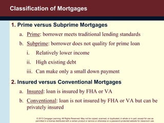 © 2013 Cengage Learning. All Rights Reserved. May not be copied, scanned, or duplicated, in whole or in part, except for use as
permitted in a license distributed with a certain product or service or otherwise on a password-protected website for classroom use.
Classification of Mortgages
1. Prime versus Subprime Mortgages
a. Prime: borrower meets traditional lending standards
b. Subprime: borrower does not quality for prime loan
i. Relatively lower income
ii. High existing debt
iii. Can make only a small down payment
2. Insured versus Conventional Mortgages
a. Insured: loan is insured by FHA or VA
b. Conventional: loan is not insured by FHA or VA but can be
privately insured
 
