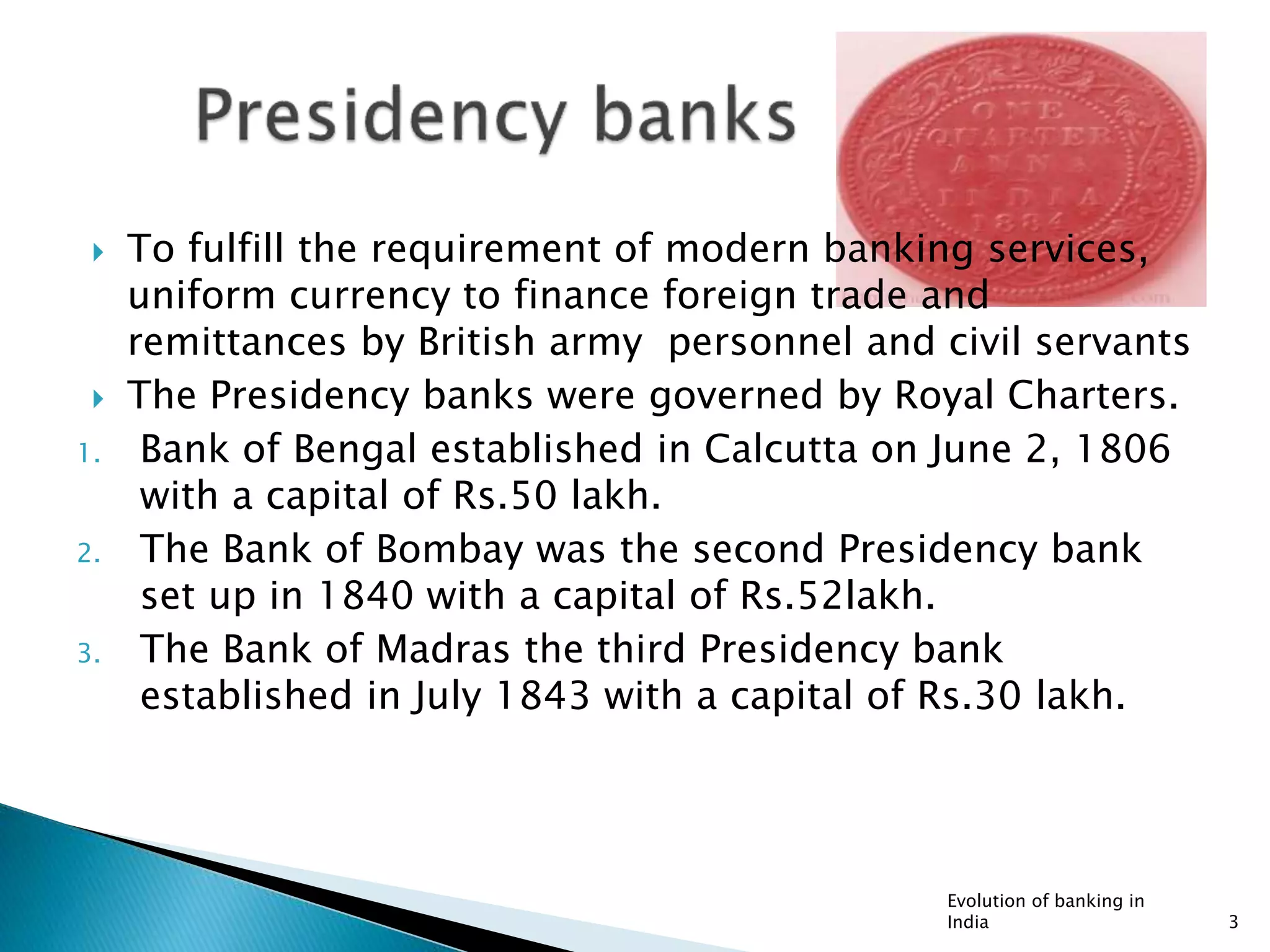  To fulfill the requirement of modern banking services,
uniform currency to finance foreign trade and
remittances by British army personnel and civil servants
 The Presidency banks were governed by Royal Charters.
1. Bank of Bengal established in Calcutta on June 2, 1806
with a capital of Rs.50 lakh.
2. The Bank of Bombay was the second Presidency bank
set up in 1840 with a capital of Rs.52lakh.
3. The Bank of Madras the third Presidency bank
established in July 1843 with a capital of Rs.30 lakh.
Evolution of banking in
India 3
 
