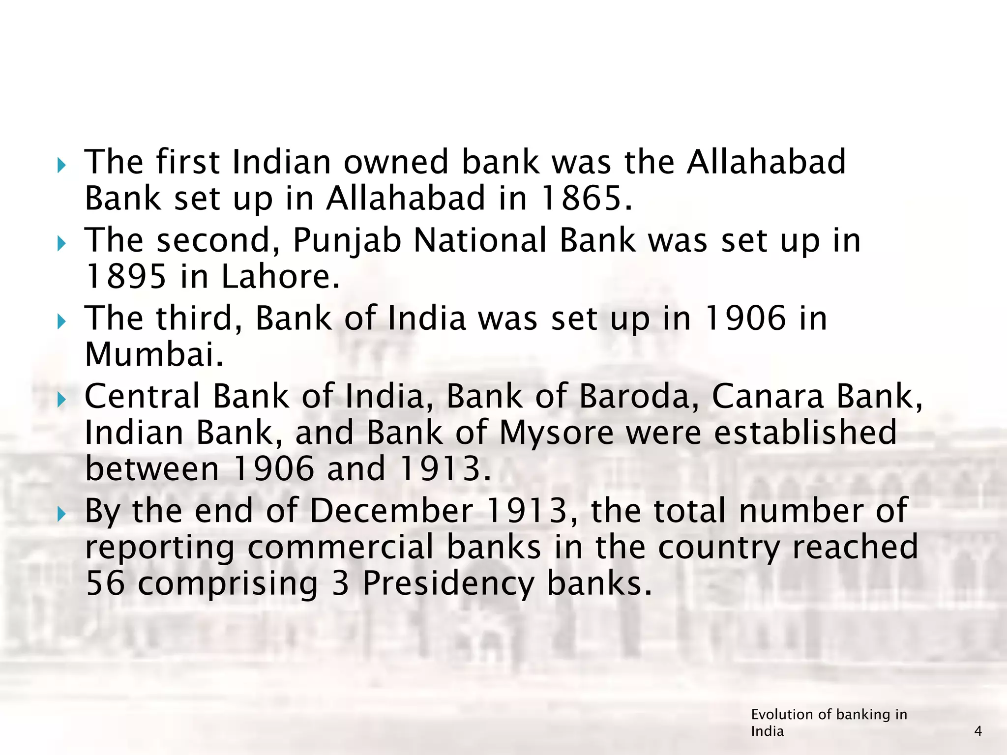  The first Indian owned bank was the Allahabad
Bank set up in Allahabad in 1865.
 The second, Punjab National Bank was set up in
1895 in Lahore.
 The third, Bank of India was set up in 1906 in
Mumbai.
 Central Bank of India, Bank of Baroda, Canara Bank,
Indian Bank, and Bank of Mysore were established
between 1906 and 1913.
 By the end of December 1913, the total number of
reporting commercial banks in the country reached
56 comprising 3 Presidency banks.
Evolution of banking in
India 4
 