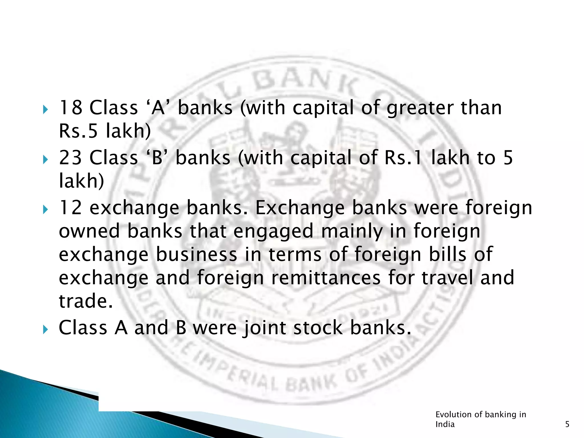  18 Class ‘A’ banks (with capital of greater than
Rs.5 lakh)
 23 Class ‘B’ banks (with capital of Rs.1 lakh to 5
lakh)
 12 exchange banks. Exchange banks were foreign
owned banks that engaged mainly in foreign
exchange business in terms of foreign bills of
exchange and foreign remittances for travel and
trade.
 Class A and B were joint stock banks.
Evolution of banking in
India 5
 