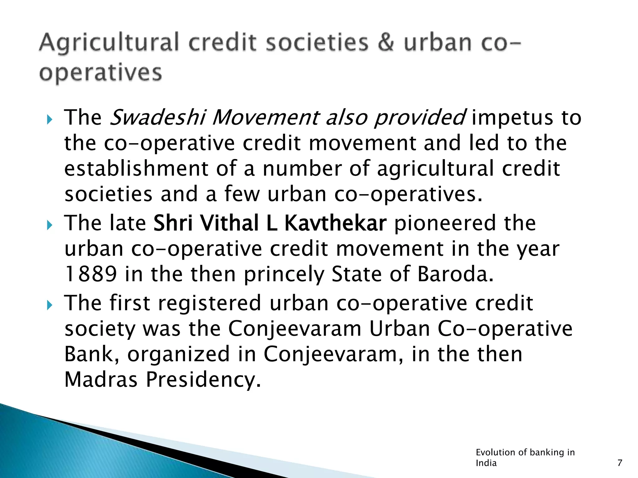  The Swadeshi Movement also provided impetus to
the co-operative credit movement and led to the
establishment of a number of agricultural credit
societies and a few urban co-operatives.
 The late Shri Vithal L Kavthekar pioneered the
urban co-operative credit movement in the year
1889 in the then princely State of Baroda.
 The first registered urban co-operative credit
society was the Conjeevaram Urban Co-operative
Bank, organized in Conjeevaram, in the then
Madras Presidency.
Evolution of banking in
India 7
 